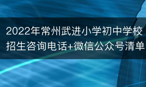 2022年常州武进小学初中学校招生咨询电话+微信公众号清单