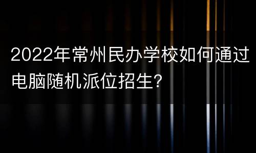 2022年常州民办学校如何通过电脑随机派位招生？