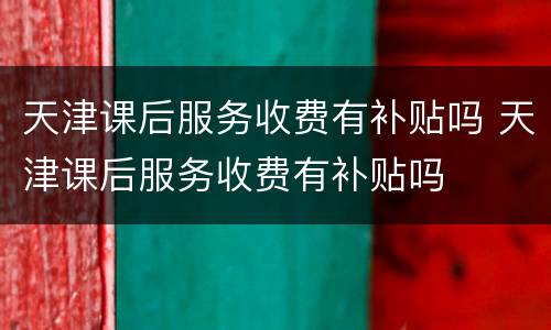 天津课后服务收费有补贴吗 天津课后服务收费有补贴吗
