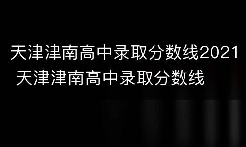 天津津南高中录取分数线2021 天津津南高中录取分数线