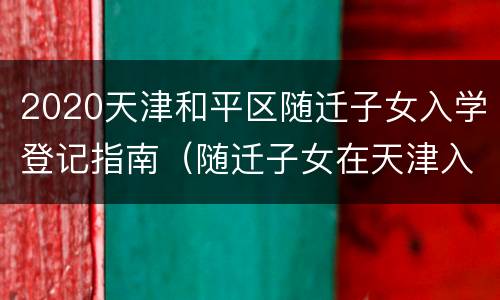 2020天津和平区随迁子女入学登记指南（随迁子女在天津入学需要哪些手续）