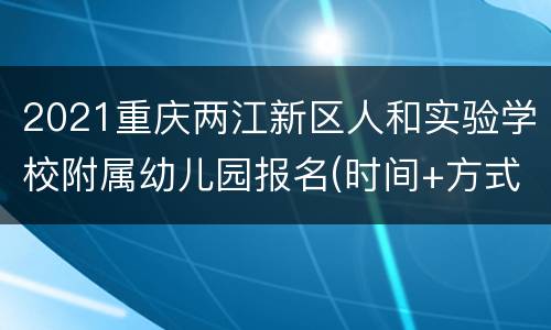 2021重庆两江新区人和实验学校附属幼儿园报名(时间+方式+流程）