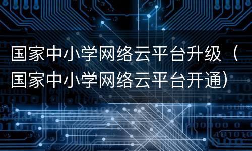 国家中小学网络云平台升级（国家中小学网络云平台开通）