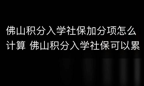 佛山积分入学社保加分项怎么计算 佛山积分入学社保可以累计吗