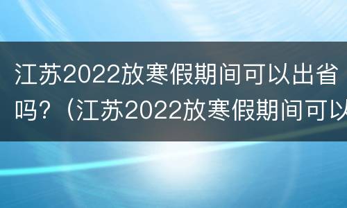 江苏2022放寒假期间可以出省吗?（江苏2022放寒假期间可以出省吗知乎）