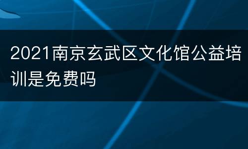 2021南京玄武区文化馆公益培训是免费吗