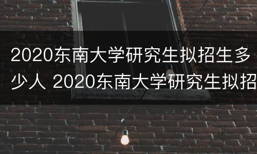 2020东南大学研究生拟招生多少人 2020东南大学研究生拟招生多少人报名