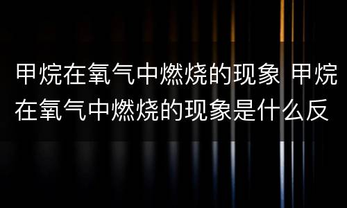 甲烷在氧气中燃烧的现象 甲烷在氧气中燃烧的现象是什么反应