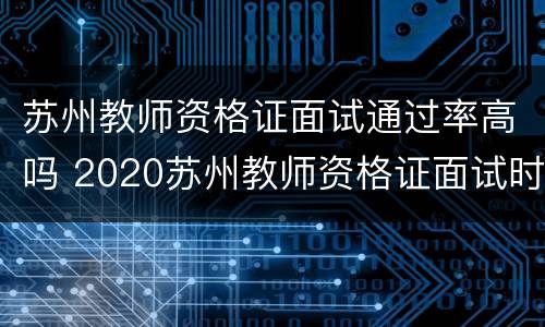 苏州教师资格证面试通过率高吗 2020苏州教师资格证面试时间