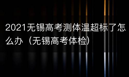 2021无锡高考测体温超标了怎么办（无锡高考体检）