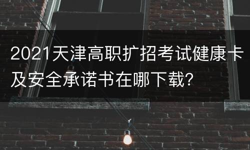 2021天津高职扩招考试健康卡及安全承诺书在哪下载？