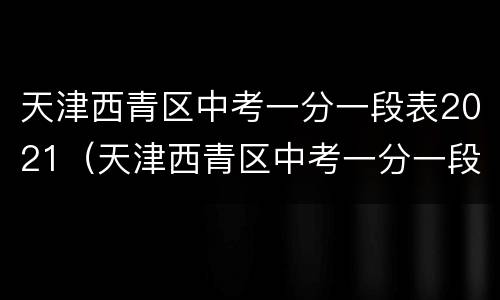 天津西青区中考一分一段表2021（天津西青区中考一分一段表2020）