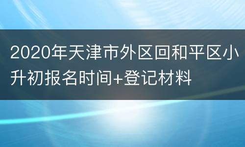 2020年天津市外区回和平区小升初报名时间+登记材料