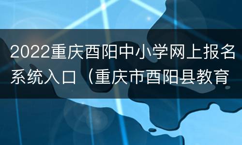 2022重庆酉阳中小学网上报名系统入口（重庆市酉阳县教育局官方网站）