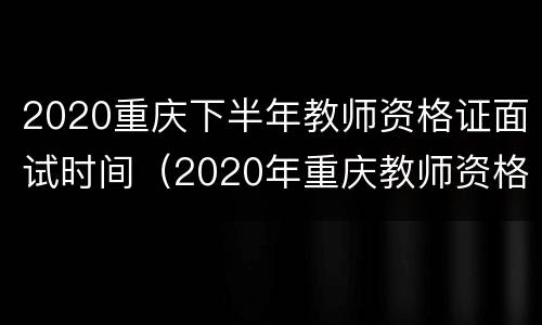 2020重庆下半年教师资格证面试时间（2020年重庆教师资格证面试公告）