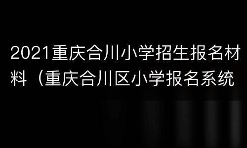 2021重庆合川小学招生报名材料（重庆合川区小学报名系统）