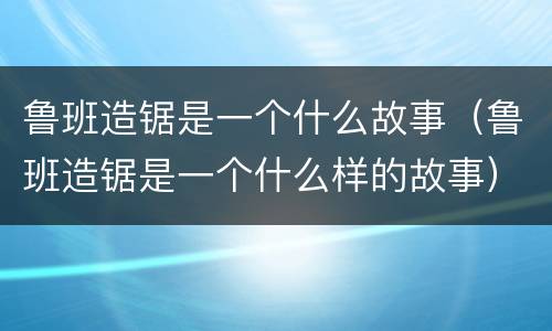 鲁班造锯是一个什么故事(鲁班造锯是一个什么样的故事)