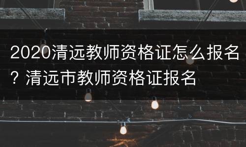 2020清远教师资格证怎么报名? 清远市教师资格证报名