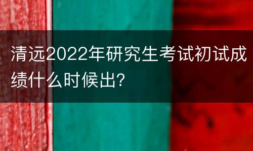 清远2022年研究生考试初试成绩什么时候出？