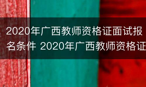 2020年广西教师资格证面试报名条件 2020年广西教师资格证面试报名条件是什么
