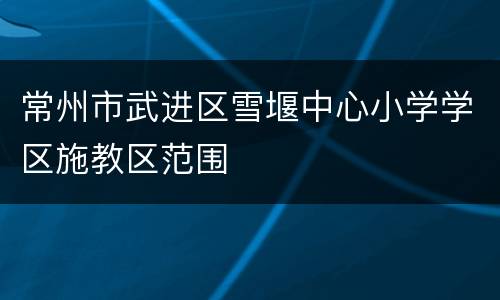 常州市武进区雪堰中心小学学区施教区范围
