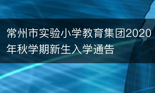 常州市实验小学教育集团2020年秋学期新生入学通告