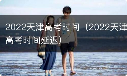 2022天津高考时间（2022天津高考时间延迟）