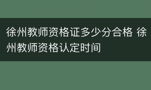 徐州教师资格证多少分合格 徐州教师资格认定时间