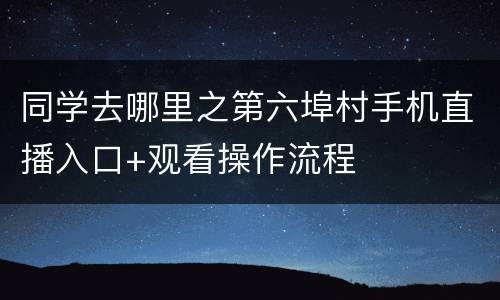 同学去哪里之第六埠村手机直播入口+观看操作流程