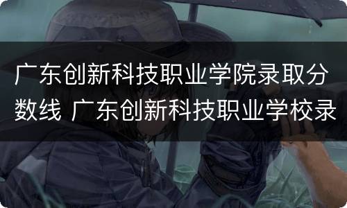 广东创新科技职业学院录取分数线 广东创新科技职业学校录取