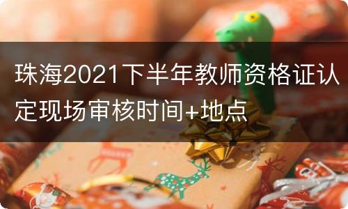 珠海2021下半年教师资格证认定现场审核时间+地点