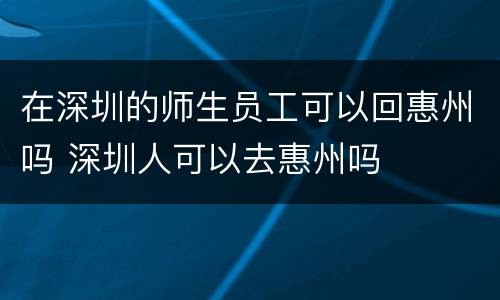 在深圳的师生员工可以回惠州吗 深圳人可以去惠州吗