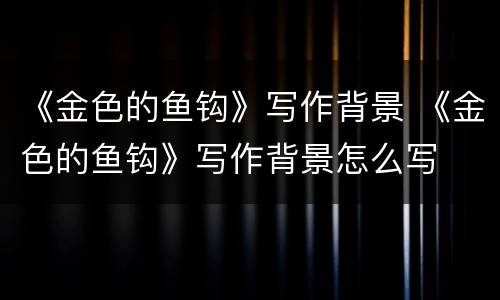 《金色的鱼钩》写作背景 《金色的鱼钩》写作背景怎么写