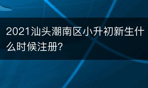 2021汕头潮南区小升初新生什么时候注册？