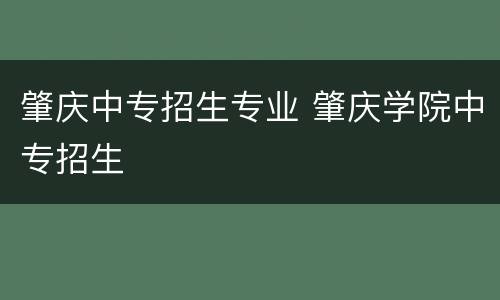 肇庆中专招生专业 肇庆学院中专招生