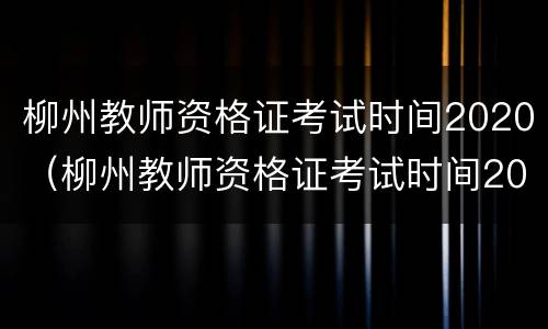 柳州教师资格证考试时间2020（柳州教师资格证考试时间2021年下半年）