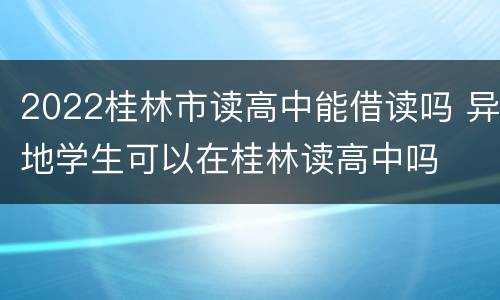 2022桂林市读高中能借读吗 异地学生可以在桂林读高中吗