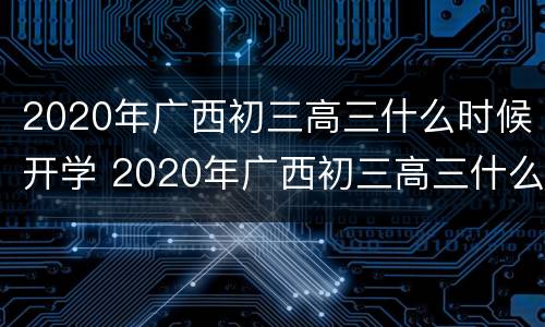 2020年广西初三高三什么时候开学 2020年广西初三高三什么时候开学呀