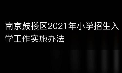 南京鼓楼区2021年小学招生入学工作实施办法