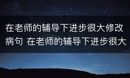 在老师的辅导下进步很大修改病句 在老师的辅导下进步很大修改病句用修改符号