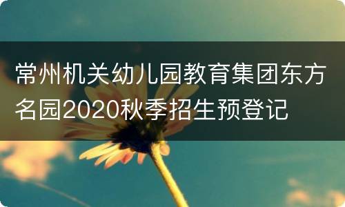常州机关幼儿园教育集团东方名园2020秋季招生预登记