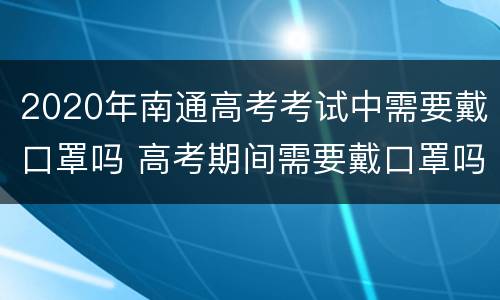 2020年南通高考考试中需要戴口罩吗 高考期间需要戴口罩吗