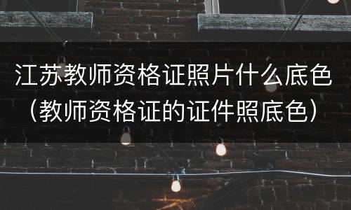 江苏教师资格证照片什么底色（教师资格证的证件照底色）