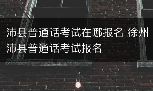 沛县普通话考试在哪报名 徐州沛县普通话考试报名
