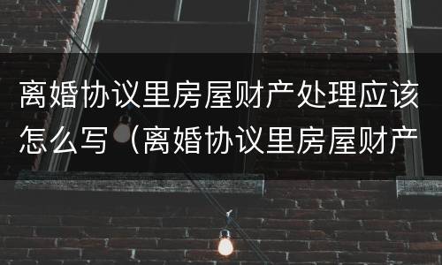 离婚协议里房屋财产处理应该怎么写（离婚协议里房屋财产处理应该怎么写呢）