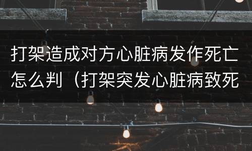 打架造成对方心脏病发作死亡怎么判（打架突发心脏病致死对方有责任吗）
