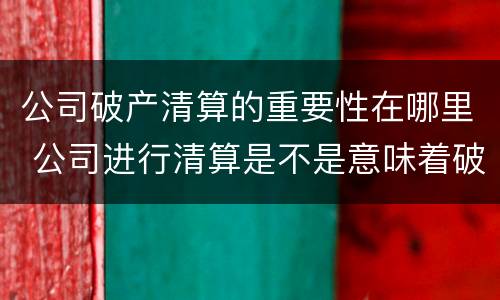 公司破产清算的重要性在哪里 公司进行清算是不是意味着破产了