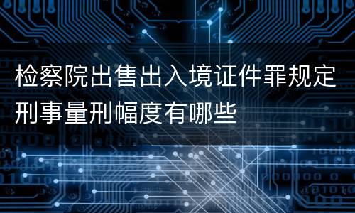 检察院出售出入境证件罪规定刑事量刑幅度有哪些