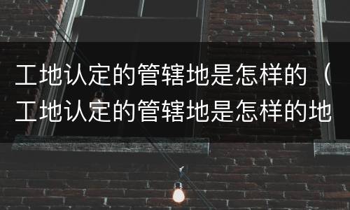 工地认定的管辖地是怎样的（工地认定的管辖地是怎样的地方）