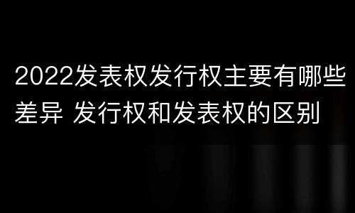 2022发表权发行权主要有哪些差异 发行权和发表权的区别